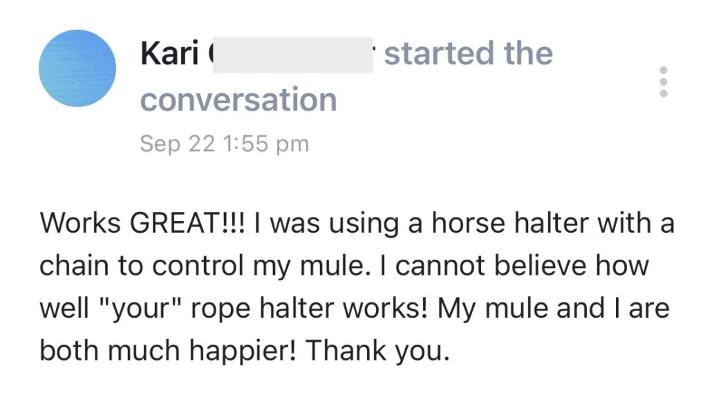 Works GREAT!!! I was using a horse halter with a chain to control my mule. I cannot believe how well "your" rope halter works! My mule and I are both much happier! Thank you.
