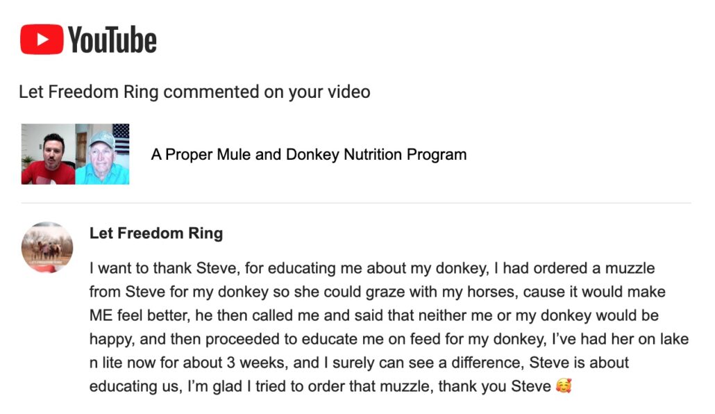 I want to thank Steve, for educating me about my donkey, I had ordered a muzzle from Steve for my donkey so she could graze with my horses, cause it would make ME feel better, he then called me and said that neither me or my donkey would be happy, and then proceeded to educate me on feed for my donkey, I’ve had her on lake n lite now for about 3 weeks, and I surely can see a difference, Steve is about educating us, I’m glad I tried to order that muzzle, thank you Steve 🥰