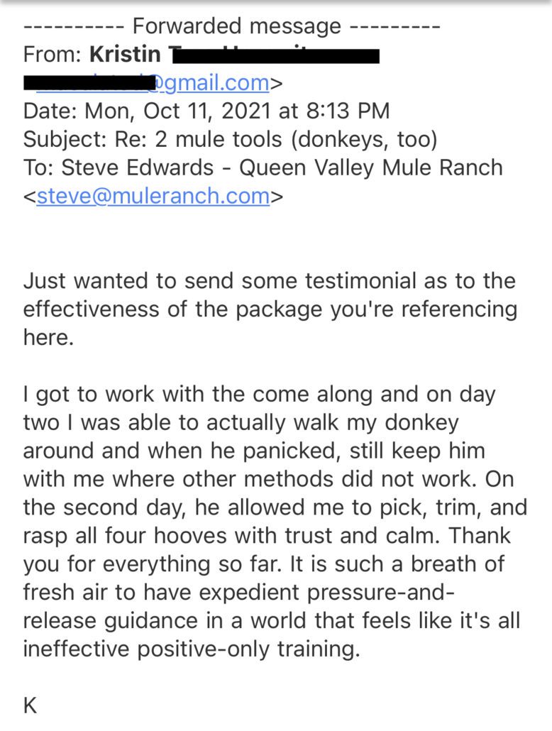 Just wanted to send some testimonial as to the effectiveness of the package you're referencing here. I got to work with the come along and on day two I was able to actually walk my donkey around and when he panicked, still keep him with me where other methods did not work. On the second day, he allowed me to pick, trim, and rasp all four hooves with trust and calm. Thank you for everything so far. It is such a breath of fresh air to have expedient pressure-and-release guidance in a world that feels like it's all ineffective positive-only training.