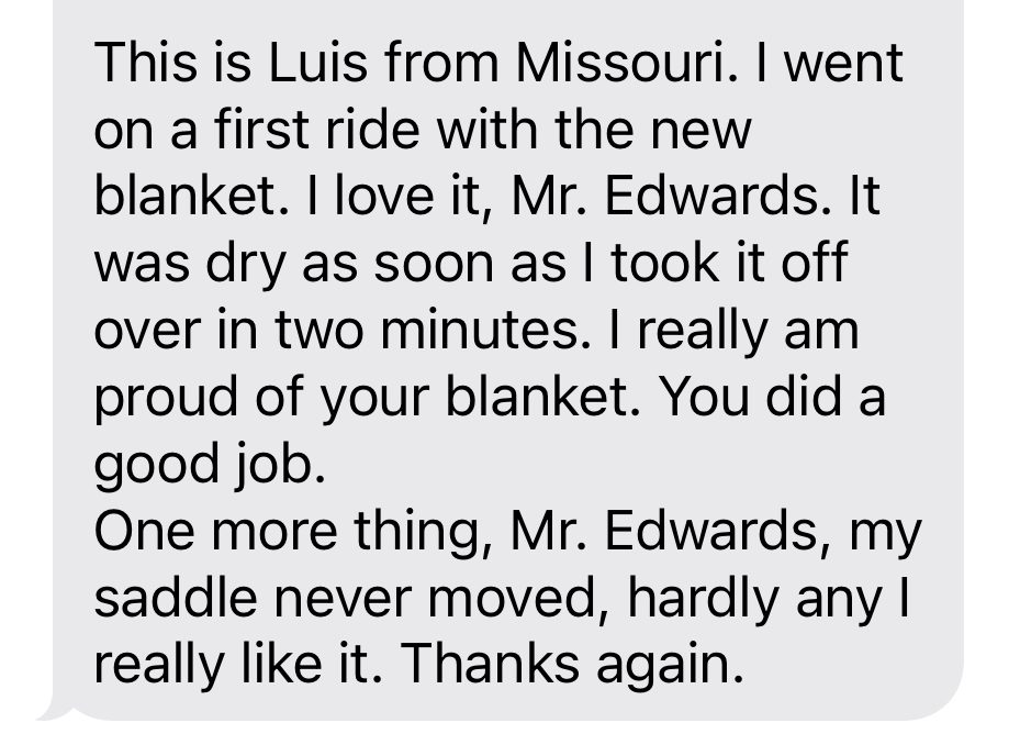 This is Luis from Missouri. I went on a first ride with the new blanket. I love it, Mr. Edwards. It was dry as soon as I took it off over in two minutes. I really am proud of your blanket. You did a good job. One more thing, Mr. Edwards, my saddle never moved, hardly any I really like it. Thanks again.