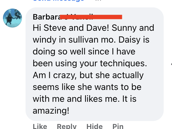Hi Steve and Dave! Sunny and windy in sullivan mo. Daisy is doing so well since I have been using your techniques. Am I crazy, but she actually seems like she wants to be with me and likes me. It is amazing!